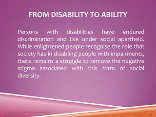 FROM DISABILITY TO ABILITY
Persons with disabilities have endured
discrimination and live under social apartheid.
While enlightened people recognise the role that
society has in disabling people with impairments,
there remains a struggle to remove the negative
stigma associated with this form of social
diversity.
3/22/2021
FOCUSING ON ABILITY NOT ON DISABILITY BY
DR. SHAZIA KHALFE 30
 