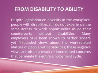 FROM DISABILITY TO ABILITY
Despite legislation on diversity in the workplace,
people with disabilities still do not experience the
same access to work opportunities as do their
counterparts without disabilities. Many
employers have been shown to harbor sincere
yet ill-founded views about the work-related
abilities of people with disabilities; these negative
views are often a result of interrelated concerns
that permeate the entire employment cycle.
3/22/2021
FOCUSING ON ABILITY NOT ON DISABILITY BY
DR. SHAZIA KHALFE 31
 