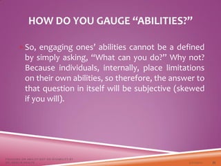 So, engaging ones’ abilities cannot be a defined
by simply asking, “What can you do?” Why not?
Because individuals, internally, place limitations
on their own abilities, so therefore, the answer to
that question in itself will be subjective (skewed
if you will).
HOW DO YOU GAUGE “ABILITIES?”
3/22/2021
FOCUSING ON ABILITY NOT ON DISABILITY BY
DR. SHAZIA KHALFE 35
 