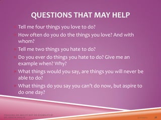 QUESTIONS THAT MAY HELP
 Tell me four things you love to do?
 How often do you do the things you love? And with
whom?
 Tell me two things you hate to do?
 Do you ever do things you hate to do? Give me an
example when? Why?
 What things would you say, are things you will never be
able to do?
 What things do you say you can’t do now, but aspire to
do one day?
3/22/2021
FOCUSING ON ABILITY NOT ON DISABILITY BY
DR. SHAZIA KHALFE 36
 
