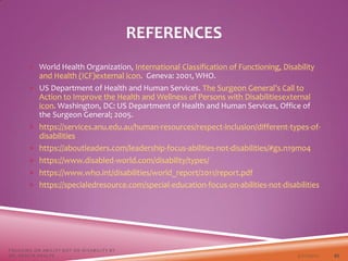 REFERENCES
 World Health Organization, International Classification of Functioning, Disability
and Health (ICF)external icon. Geneva: 2001, WHO.
 US Department of Health and Human Services. The Surgeon General’s Call to
Action to Improve the Health and Wellness of Persons with Disabilitiesexternal
icon. Washington, DC: US Department of Health and Human Services, Office of
the Surgeon General; 2005.
 https://services.anu.edu.au/human-resources/respect-inclusion/different-types-of-
disabilities
 https://aboutleaders.com/leadership-focus-abilities-not-disabilities/#gs.n19mo4
 https://www.disabled-world.com/disability/types/
 https://www.who.int/disabilities/world_report/2011/report.pdf
 https://specialedresource.com/special-education-focus-on-abilities-not-disabilities
3/22/2021
FOCUSING ON ABILITY NOT ON DISABILITY BY
DR. SHAZIA KHALFE 45
 