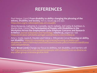  Paul Harpur, (2012) From disability to ability: changing the phrasing of the
debate, Disability and Society, Vol 27,-issue3 pg 325-337.
https://doi.org/10.1080/09687599.2012.654985
 Silvia Bonaccio, Catherine E. Connelly, Ian R. Gellatly, Arif Jetha & Kathleen A.
Martin Ginis (2020) The Participation of People with Disabilities in the
Workplace Across the Employment Cycle: Employer Concerns and Research
Evidence Journal of Business and Psychology volume 35, pages135–158.
https://l018-9602-5/#citeink.springer.com/article/10.1007/s10869-as
 Amy L. Cook, Laura A. Hayden and Felicia L. Wilczenski (2014) Focusing on ability,
not disability https://ct.counseling.org/2014/04/focusing-on-ability-not-
disability/#:~:text=Pathway%20is%20a%20two%2Dyear,job%2Drelated%20and%20so
cial%20experiences.
 Peter Bisset (2016) Change our focus to abilities, not disability, and barriers will
fall https://www.smh.com.au/opinion/people-with-a-disability-are-as-diverse-as-
any-other-group-20161004-gruk2e.html
3/22/2021
FOCUSING ON ABILITY NOT ON DISABILITY BY
DR. SHAZIA KHALFE 46
REFERENCES
 