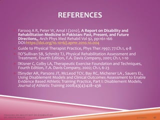  Farooq A R, Peter W, Amal I (2010), A Report on Disability and
Rehabilitation Medicine in Pakistan: Past, Present, and Future
Directions,, Arch Phys Med Rehabil Vol 92, pp:161-166
DOI:https://doi.org/10.1016/j.apmr.2010.10.004
 Guide to Physical Therapist Practice, Phys Ther.1997; 77:Ch.1, 4-8
 O’Sullivan SB, Schmitz TJ, Physical Rehabilitation Assessment and
Treatment, Fourth Edition, F.A. Davis Company, 2001; Ch.1, 1-10
 Kisner C, Colby LA, Therapeutic Exercise Foundation and Techniques,
Fourth Edition, F.A. Davis Company, 2002; Ch.1, 6-23
 Snyder AR, Parsons JT, McLeod TCV, Bay RC, Michener LA , Sauers EL,
Using Disablement Models and Clinical Outcomes Assessment to Enable
Evidence Based Athletic Training Practice, Part I: Disablement Models,
Journal of Athletic Training 2008;43(4):428–436
3/22/2021
FOCUSING ON ABILITY NOT ON DISABILITY BY
DR. SHAZIA KHALFE 47
REFERENCES
 