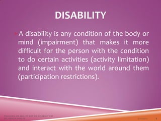 DISABILITY
A disability is any condition of the body or
mind (impairment) that makes it more
difficult for the person with the condition
to do certain activities (activity limitation)
and interact with the world around them
(participation restrictions).
3/22/2021
FOCUSING ON ABILITY NOT ON DISABILITY BY
DR. SHAZIA KHALFE 5
 