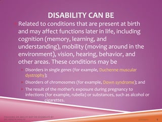 DISABILITY CAN BE
Related to conditions that are present at birth
and may affect functions later in life, including
cognition (memory, learning, and
understanding), mobility (moving around in the
environment), vision, hearing, behavior, and
other areas. These conditions may be
 Disorders in single genes (for example, Duchenne muscular
dystrophy);
 Disorders of chromosomes (for example, Down syndrome); and
 The result of the mother’s exposure during pregnancy to
infections (for example, rubella) or substances, such as alcohol or
cigarettes.
3/22/2021
FOCUSING ON ABILITY NOT ON DISABILITY BY
DR. SHAZIA KHALFE 9
 