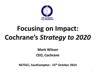 1 
Focusing on Impact: 
Cochrane’s Strategy to 2020 
Mark Wilson 
CEO, Cochrane 
NETSCC, Southampton - 15th October 2014 
 