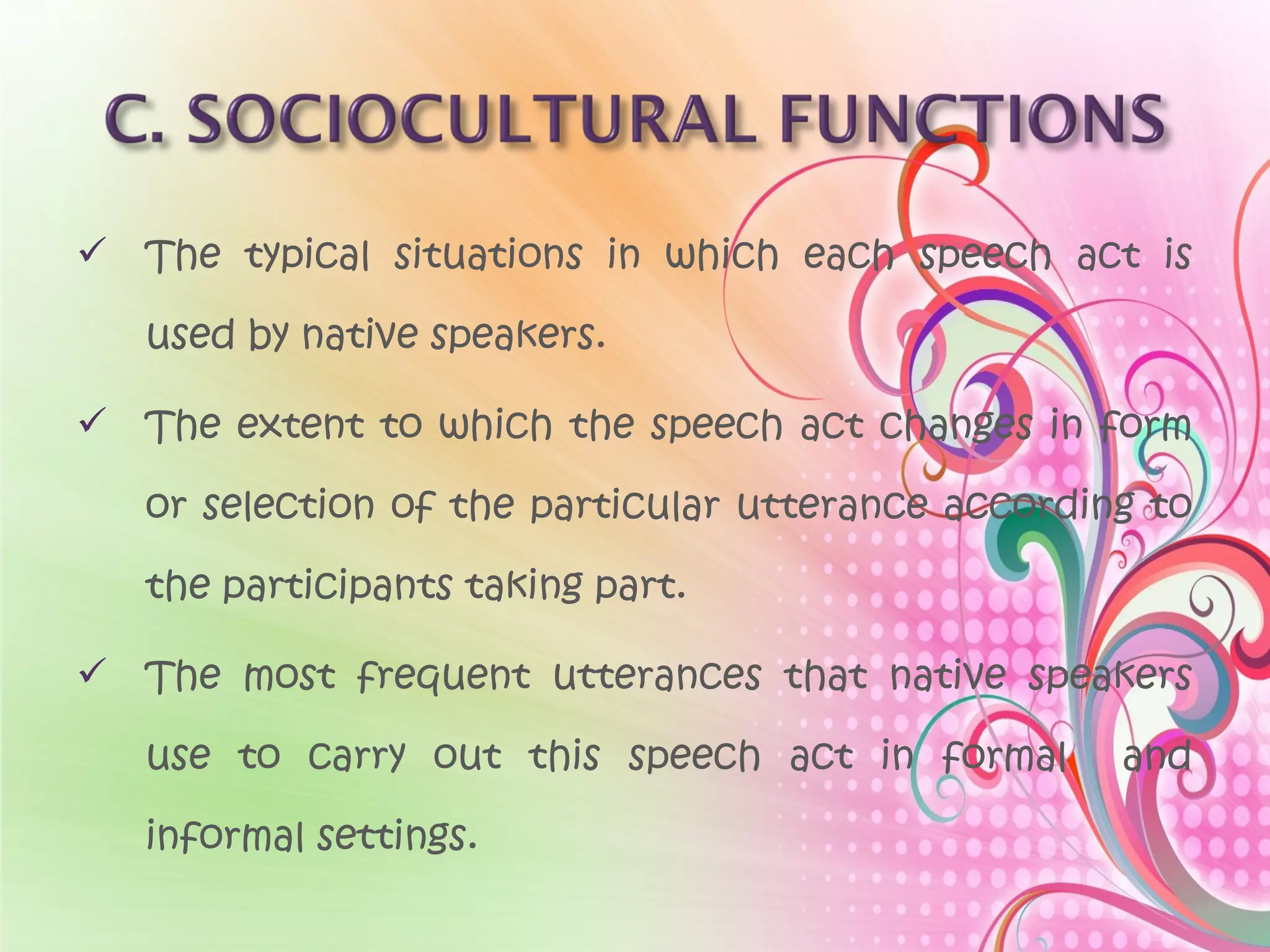  The typical situations in which each speech act is
used by native speakers.
 The extent to which the speech act changes in form
or selection of the particular utterance according to
the participants taking part.
 The most frequent utterances that native speakers
use to carry out this speech act in formal and
informal settings.
 