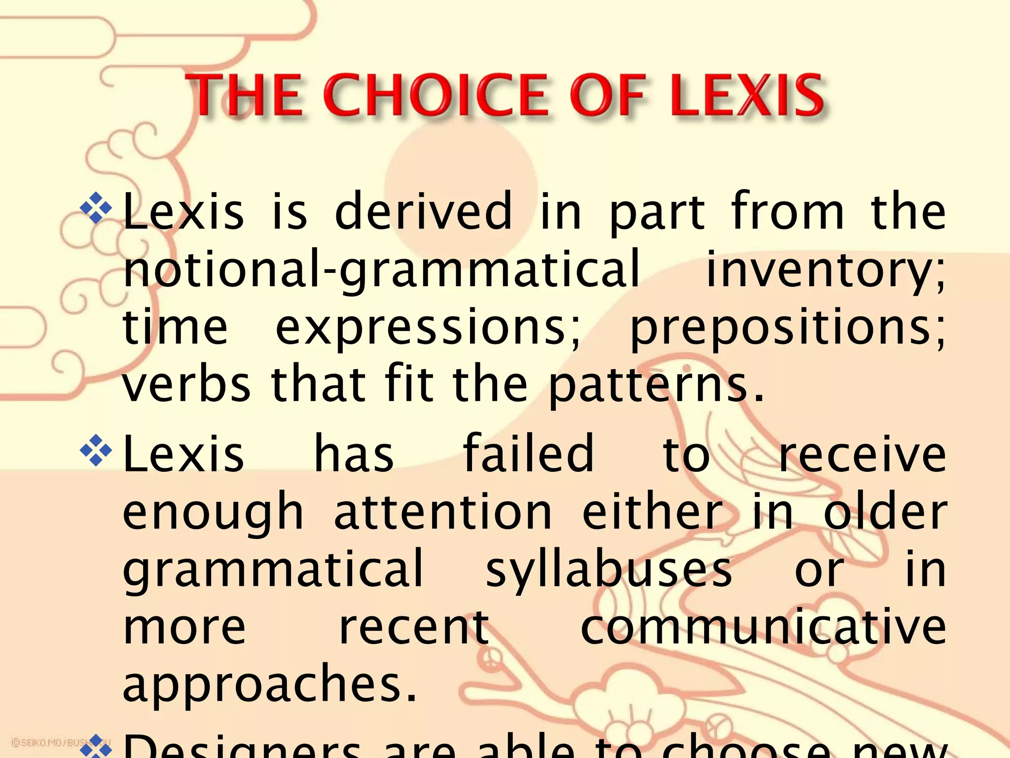 Lexis is derived in part from the
notional-grammatical inventory;
time expressions; prepositions;
verbs that fit the patterns.
Lexis has failed to receive
enough attention either in older
grammatical syllabuses or in
more recent communicative
approaches.
 