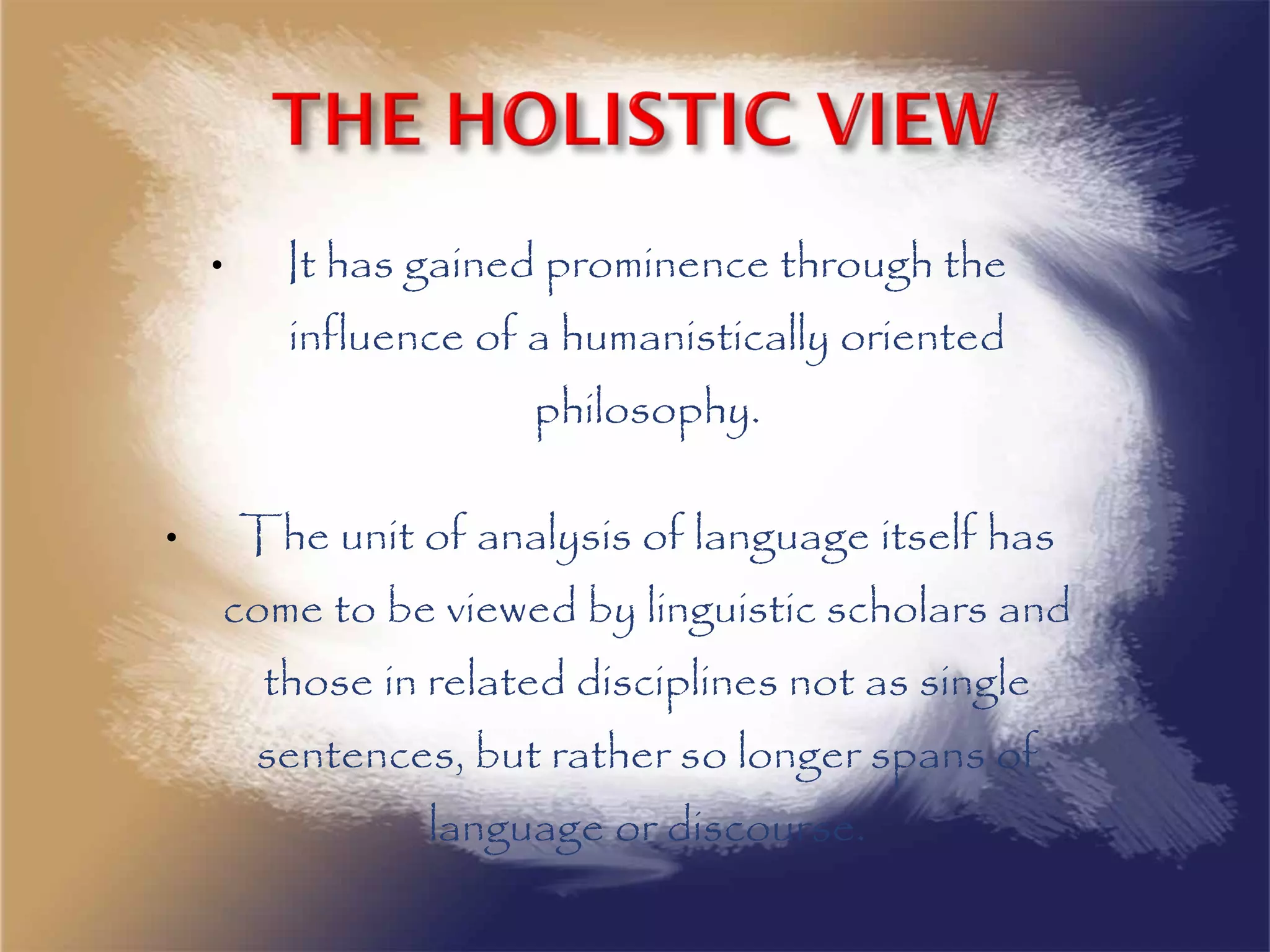 • It has gained prominence through the
influence of a humanistically oriented
philosophy.
• The unit of analysis of language itself has
come to be viewed by linguistic scholars and
those in related disciplines not as single
sentences, but rather so longer spans of
language or discourse.
 