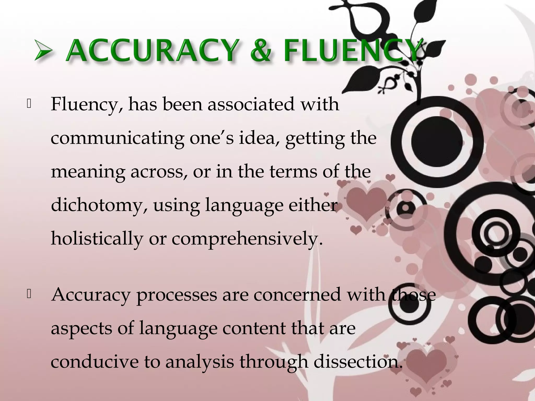  Fluency, has been associated with
communicating one’s idea, getting the
meaning across, or in the terms of the
dichotomy, using language either
holistically or comprehensively.
 Accuracy processes are concerned with those
aspects of language content that are
conducive to analysis through dissection.
 