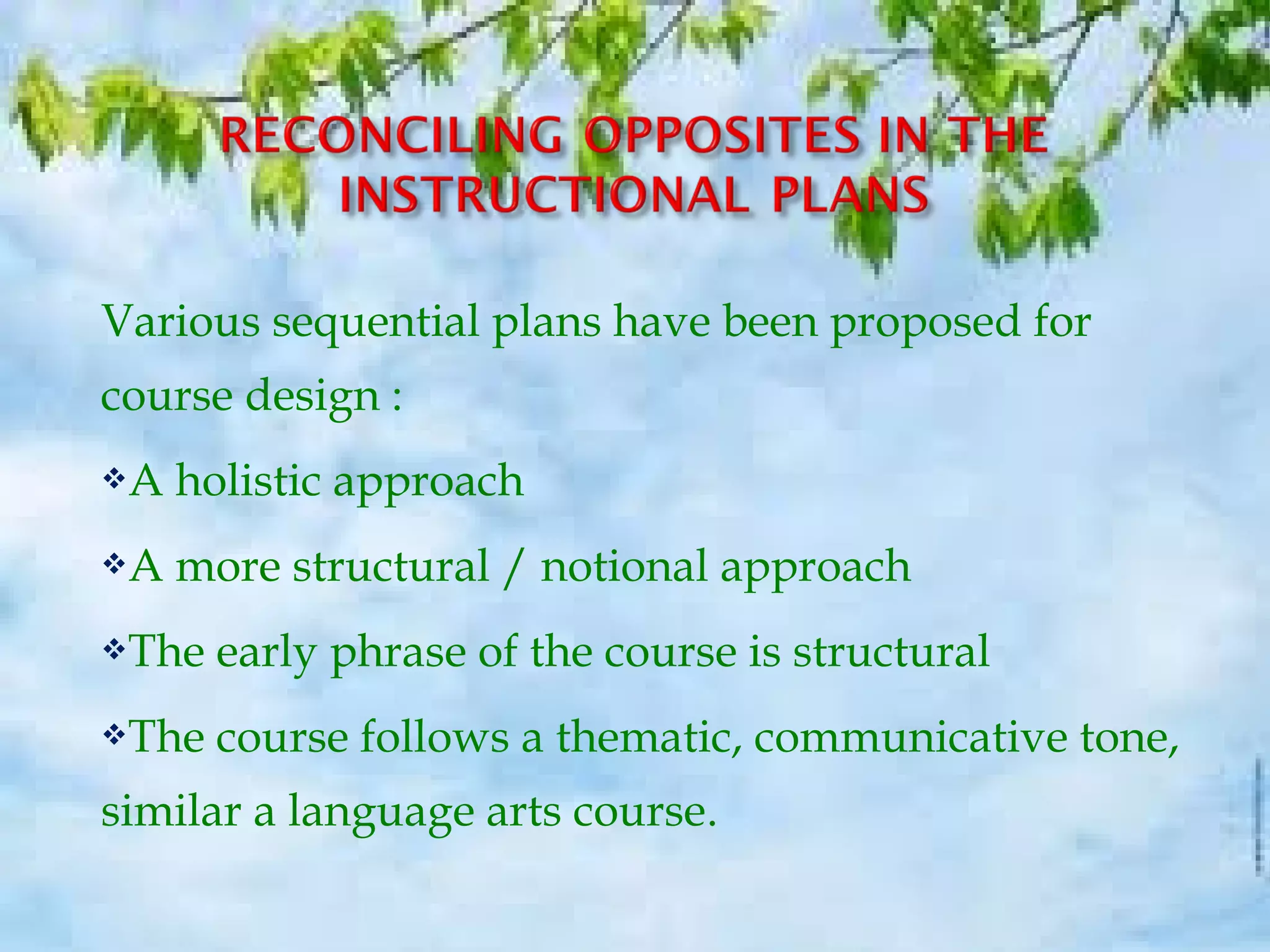 Various sequential plans have been proposed for
course design :
A holistic approach
A more structural / notional approach
The early phrase of the course is structural
The course follows a thematic, communicative tone,
similar a language arts course.
 