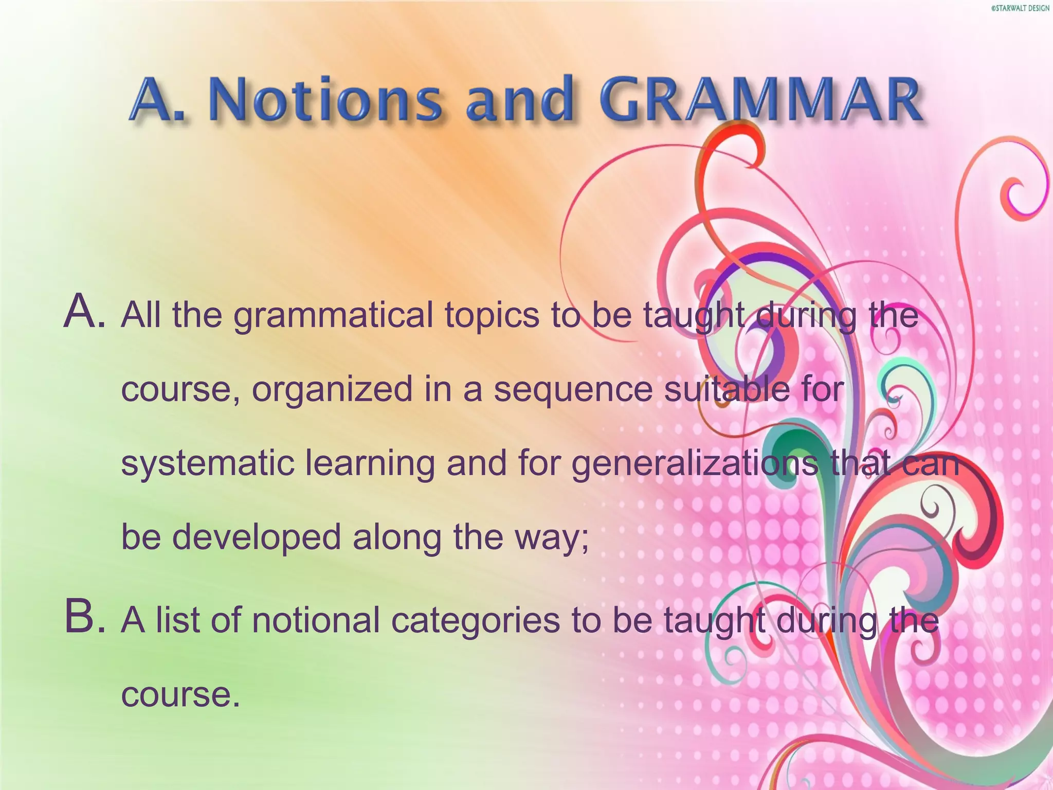 A. All the grammatical topics to be taught during the
course, organized in a sequence suitable for
systematic learning and for generalizations that can
be developed along the way;
B. A list of notional categories to be taught during the
course.
 