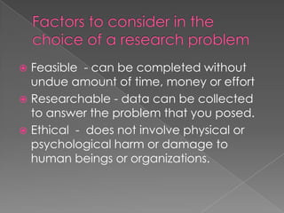  Feasible - can be completed without
  undue amount of time, money or effort
 Researchable - data can be collected
  to answer the problem that you posed.
 Ethical - does not involve physical or
  psychological harm or damage to
  human beings or organizations.
 