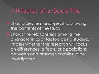  Should be clear and specific, showing
  the contents of the study
 Shows the relationships among the
  characteristics or factors being studied, it
  implies whether the research will focus
  on differences, effects, or associations
  between and among variables to be
  investigated.
 