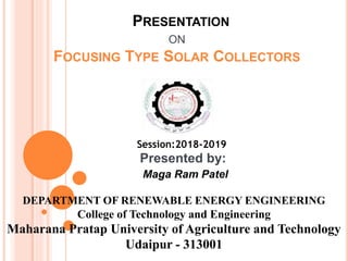 PRESENTATION
ON
FOCUSING TYPE SOLAR COLLECTORS
Session:2018-2019
Presented by:
Maga Ram Patel
DEPARTMENT OF RENEWABLE ENERGY ENGINEERING
College of Technology and Engineering
Maharana Pratap University of Agriculture and Technology
Udaipur - 313001
 