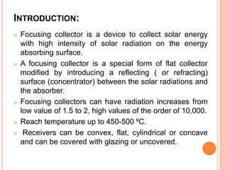 INTRODUCTION:
 Focusing collector is a device to collect solar energy
with high intensity of solar radiation on the energy
absorbing surface.
 A focusing collector is a special form of flat collector
modified by introducing a reflecting ( or refracting)
surface (concentrator) between the solar radiations and
the absorber.
 Focusing collectors can have radiation increases from
low value of 1.5 to 2, high values of the order of 10,000.
 Reach temperature up to 450-500 ⁰C.
 Receivers can be convex, flat, cylindrical or concave
and can be covered with glazing or uncovered.
 