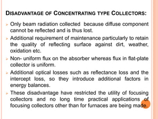 DISADVANTAGE OF CONCENTRATING TYPE COLLECTORS:
 Only beam radiation collected because diffuse component
cannot be reflected and is thus lost.
 Additional requirement of maintenance particularly to retain
the quality of reflecting surface against dirt, weather,
oxidation etc.
 Non- uniform flux on the absorber whereas flux in flat-plate
collector is uniform.
 Additional optical losses such as reflectance loss and the
intercept loss, so they introduce additional factors in
energy balances.
 These disadvantage have restricted the utility of focusing
collectors and no long time practical applications of
focusing collectors other than for furnaces are being made.
 