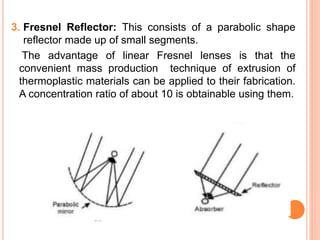 3. Fresnel Reflector: This consists of a parabolic shape
reflector made up of small segments.
The advantage of linear Fresnel lenses is that the
convenient mass production technique of extrusion of
thermoplastic materials can be applied to their fabrication.
A concentration ratio of about 10 is obtainable using them.
 