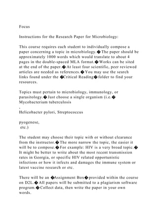 Focus
Instructions for the Research Paper for Microbiology:
This course requires each student to individually compose a
paper concerning a topic in microbiology.� The paper should be
approximately 1000 words which would translate to about 4
pages in the double-spaced MLA format.� Works can be sited
at the end of the paper.� At least four scientific, peer reviewed
articles are needed as references.� You may use the search
links found under the �Critical Reading� folder to find your
resources.
Topics must pertain to microbiology, immunology, or
parasitology.� Just choose a single organism (i.e.�
Mycobacterium tuberculosis
,
Helicobacter pylori, Streptococcus
pyogenese,
etc.)
The student may choose their topic with or without clearance
from the instructor.� The more narrow the topic, the easier it
will be to compose.� For example: HIV is a very broad topic.�
It might be better to write about the most recent transmission
rates in Georgia, or specific HIV related opportunistic
infections or how it infects and damages the immune system or
latest vaccine research or etc.
There will be an �Assignment Box� provided within the course
on D2L.� All papers will be submitted to a plagiarism software
program.� Collect data, then write the paper in your own
words.
 