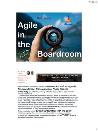 7-2-2019
1
Agile
in
the
Boardroom
This conference is combined with the book launch of the Pocketguide
for executives in transformation: “Agile focus in
besturing”(dutch). The workshop FOCUS in the boardroom is based on the
content of this book.
“Organizational design and enablers for impactful agility” is the theme of this years
conference. An interesting theme because starting with an agile way of working, even
in only a small part in the organization, will trigger a redesign of the organization. It is
just like throwing a stone in the water, the waves go in all directions, having impact on
the whole context. Usually an agile way of working is not started at one spot in the
organization at a time. There is interference between all initiatives with all their
different flavours. The question is how to orchestrateall these initiatives to an
organization benefit, to bring the right kind of impact.
This orchestration needs bottom up together with top down
initiatives, aligning these two movements lead to the necessary connection.
Practical tips from experience, explanation of a helpful tool: a FOCUS board
and a case study from the Rabobank
.
 