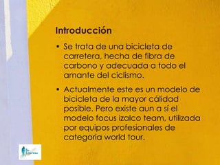 Introducción
• Se trata de una bicicleta de
  carretera, hecha de fibra de
  carbono y adecuada a todo el
  amante del ciclismo.
• Actualmente este es un modelo de
  bicicleta de la mayor cálidad
  posible. Pero existe aun a sí el
  modelo focus izalco team, utilizada
  por equipos profesionales de
  categoria world tour.
 