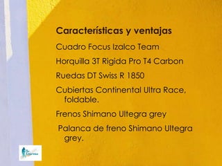 Características y ventajas
Cuadro Focus Izalco Team
Horquilla 3T Rigida Pro T4 Carbon
Ruedas DT Swiss R 1850
Cubiertas Continental Ultra Race,
 foldable.
Frenos Shimano Ultegra grey
Palanca de freno Shimano Ultegra
 grey.
 