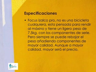 Especificaciones
• Focus izalco pro, no es una bicicleta
  cualquiera, esta pensada para rendir
  al máxino y tiene un ligero peso de
  7.5kg, con los componentes de serie.
  Pero siempre se puede rebajar el
  peso añadiendo componentes de
  mayor calidad. Aunque a mayor
  calidad, mayor será el precio.
 