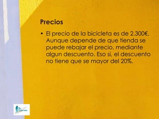 Precios
• El precio de la bicicleta es de 2.300€.
  Aunque depende de que tienda se
  puede rebajar el precio, mediante
  algun descuento. Eso si, el descuento
  no tiene que se mayor del 20%.
 