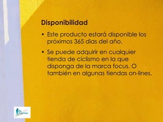 Disponibilidad
• Este producto estará disponible los
  próximos 365 dias del año.
• Se puede adquirir en cualquier
  tienda de ciclismo en la que
  disponga de la marca focus. O
  también en algunas tiendas on-lines.
 