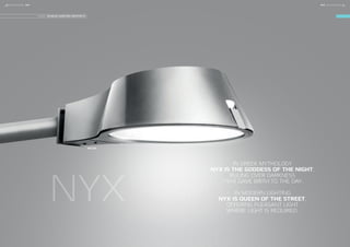 NYX
NYX 450
DESIGN: VILHELM LAURITZEN ARCHITECTS
IN GREEK MYTHOLOGY
NYX IS THE GODDESS OF THE NIGHT,
RULING OVER DARKNESS
- NYX GAVE BIRTH TO THE DAY.
IN MODERN LIGHTING
NYX IS QUEEN OF THE STREET,
OFFERING PLEASANT LIGHT
WHERE LIGHT IS REQUIRED.
10 FOCUS-LIGHTING FOCUS-LIGHTING 11NYXNYX
 