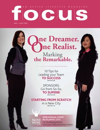 focus
         A N      A C T I V E   L I F E S T Y L E       M A G A Z I N E




M AY J UNE 2008




               O
               O
                         ne Dreamer.
                          ne Realist.
                         Marking
                     the Remarkable.
                             10 Tips for
                         Leading your Team
                           TO SUCCESS
                                 (SEE PAGE 08)



                            SPONSORS:
                           Go from So-So,
                            TO SUPERB!
                                 (SEE PAGE 06)



                  STARTING FROM SCRATCH
                        in a New City
                                 (SEE PAGE 14)




                            2008 ANNUAL EVENT
                            IN ATLANTIC CITY:
                            For Qualifying Details,
                            Visit your Online Business Center
 