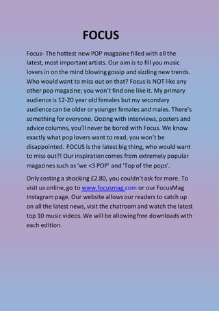 FOCUS
Focus- The hottest new POP magazine filled with all the
latest, most important artists. Our aim is to fill you music
lovers in on the mind blowing gossip and sizzling new trends.
Who would want to miss out on that? Focus is NOT like any
other pop magazine; you won’t find one like it. My primary
audienceis 12-20 year old females but my secondary
audiencecan be older or younger females and males. There’s
something for everyone. Oozing with interviews, posters and
advice columns, you’llnever be bored with Focus. We know
exactly what pop lovers want to read, you won’t be
disappointed. FOCUS is the latest big thing, who would want
to miss out?! Our inspirationcomes from extremely popular
magazines such as ‘we <3 POP’ and ‘Top of the pops’.
Only costing a shocking £2.80, you couldn’task for more. To
visit us online,go to www.focusmag.com or our FocusMag
Instagram page. Our website allowsour readers to catch up
on all the latest news, visit the chatroom and watch the latest
top 10 music videos. We will be allowingfree downloadswith
each edition.
 