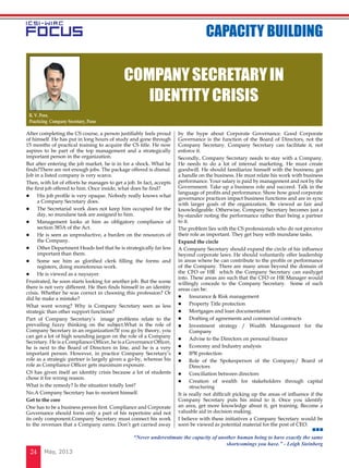 May, 201324
After completing the CS course, a person justifiably feels proud
of himself. He has put in long hours of study and gone through
15 months of practical training to acquire the CS title. He now
aspires to be part of the top management and a strategically
important person in the organization.
But after entering the job market, he is in for a shock. What he
finds?There are not enough jobs. The package offered is dismal.
Job in a listed company is very scarce.
Then, with lot of efforts he manages to get a job. In fact, accepts
the first job offered to him. Once inside, what does he find?
l	 His job profile is very opaque. Nobody really knows what
a Company Secretary does.
l	 The Secretarial work does not keep him occupied for the
day, so mundane task are assigned to him.
l	 Management looks at him as obligatory compliance of
section 383A of the Act.
l	 He is seen as unproductive, a burden on the resources of
the Company.
l	 Other Department Heads feel that he is strategically far less
important than them.
l	 Some see him as glorified clerk filling the forms and
registers, doing monotonous work.
l	 He is viewed as a naysayer.
Frustrated, he soon starts looking for another job. But the scene
there is not very different. He then finds himself in an identity
crisis. Whether he was correct in choosing this profession? Or
did he make a mistake?
What went wrong? Why is Company Secretary seen as less
strategic than other support functions?
Part of Company Secretary’s image problems relate to the
prevailing fuzzy thinking on the subject.What is the role of
Company Secretary in an organization?If you go by theory, you
can get a lot of high sounding jargon on the role of a Company
Secretary. He is a Compliance Officer, he is a Governance Officer,
he is next to the Board of Directors in line, and he is a very
important person. However, in practice Company Secretary’s
role as a strategic partner is largely given a go-by, whereas his
role as Compliance Officer gets maximum exposure.
CS has given itself an identity crisis because a lot of students
chose it for wrong reason.
What is the remedy? Is the situation totally lost?
No.A Company Secretary has to reorient himself.
Get to the core
One has to be a business person first. Compliance and Corporate
Governance should form only a part of his repertoire and not
its only component.Company Secretary must connect his work
to the revenues that a Company earns. Don’t get carried away
by the hype about Corporate Governance. Good Corporate
Governance is the function of the Board of Directors, not the
Company Secretary. Company Secretary can facilitate it, not
enforce it.
Secondly, Company Secretary needs to stay with a Company.
He needs to do a lot of internal marketing. He must create
goodwill. He should familiarize himself with the business; get
a handle on the business. He must relate his work with business
performance. Your salary is paid by management and not by the
Government. Take up a business role and succeed. Talk in the
language of profits and performance. Show how good corporate
governance practices impact business functions and are in sync
with larger goals of the organization. Be viewed as fair and
knowledgeable. Otherwise, Company Secretary becomes just a
by-stander noting the performance rather than being a partner
to it.
The problem lies with the CS professionals who do not perceive
their role as important. They get busy with mundane tasks.
Expand the circle
A Company Secretary should expand the circle of his influence
beyond corporate laws. He should voluntarily offer leadership
in areas where he can contribute to the profits or performance
of the Company. There are many areas beyond the domain of
the CFO or HR which the Company Secretary can easilyget
into. These areas are such that the CFO or HR Manager would
willingly concede to the Company Secretary. Some of such
areas can be:
l	 Insurance & Risk management
l	 Property Title protection
l	 Mortgages and loan documentation
l	 Drafting of agreements and commercial contracts
l	 Investment strategy / Wealth Management for the
Company
l	 Advise to the Directors on personal finance
l	 Economy and Industry analysis
l	 IPR protection
l	 Role of the Spokesperson of the Company/ Board of
Directors
l	 Conciliation between directors
l	 Creation of wealth for stakeholders through capital
structuring
It is really not difficult picking up the areas of influence if the
Company Secretary puts his mind to it. Once you identify
an area, get more knowledge about it, get training. Become a
valuable aid in decision making.
I believe with these initiatives a Company Secretary would be
soon be viewed as potential material for the post of CEO.
COMPANYSECRETARYIN
IDENTITYCRISIS
R. V. Pore,
Practicing Company Secretary, Pune
CAPACITY BUILDING
“Never underestimate the capacity of another human being to have exactly the same
shortcomings you have.” - Leigh Steinberg
 