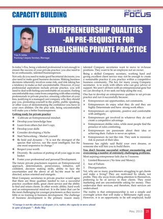 25May, 2013
In today’s Era, being a talented professional is not enough to
ensure the success of your private practice; you also need to
be an enthusiastic, talented businessperson.
Not only do you need to make good Secretarial decisions, you
also need to make good business decisions. Making business
decisions inherently involves some risk, and risk taking has
a tendency to make us feel uncomfortable. However, if your
professional aspirations include private practice, you will
need to deal with feeling uncomfortable on occasion. Feeling
uncomfortable may come from competing with other existing
professionals in private practice, ensuring collection of your
fees, justifying to a managed care company why they should
pay you, promoting yourself to the public, public speaking,
or other ways of demonstrating the confidence you have in
your own abilities. On the plus side, being uncomfortable
will make you a better businessperson.
Getting ready for private practice
	 Cultivate an Entrepreneurial mindset.
	Develop your knowledge base
	Learn from others but don’t copy.
	Develop your skills
	Consider developing a Niche
	Start Networking – Market yourself
	Be bold and dynamic - “It is not the strongest of the
species that survive, nor the most intelligent, but the
one most responsive to change.”
	Respect your worth
	Diversify- Be cautious of putting of all your eggs in one
basket.
	Foster your professional and personal Development.
The future private practioners requires an Entrepreneurial
approach, determination, perseverance, initiative, self
confident, decision making skills, ability to face the
uncertainties and the above of all he/she must be self
directed, action oriented and energetic.
Most Company secretaries in private practice would agree
that there are three qualities needed to run a successful
practice: excellent skills, great client service and the ability
to find and retain clients. In other words: ability, hard work
and an entrepreneurial mind-set. It is the latter that can be
the most challenging for younger practioners as they receive
little or no training in business development. The challenge
of business development is the primary reason many
talented Company secretaries want to move to in-house
positions. They want to be an employee not an owner.
Being a skilled Company secretary, working hard and
giving excellent client service may not be enough to create
a sustainable practice if you practice within a competitive
business community. The key for many young Company
secretaries is to work with others who can give advice or
support. We aren’t all born with an entrepreneurial gene but
we can develop it, if we seek out help along the way.
One has to develop an entrepreneur qualities to set private
practice and run it successfully because:
	 Entrepreneurs see opportunities, not constraints.
	 Entrepreneurs do enjoy what they do and they are
highly Determinate and have strong work ethics.
	 Entrepreneurs are optimistic, positive and comfortable
with ambiguity.
	 Entrepreneurs get involved in whatever they do and
create a competitive advantage.
	 Entrepreneurs dislike rules, while most people find the
presence of rules comforting.
	 Entrepreneurs are passionate about their idea or
achieving their. Failure is never an option.
	 Entrepreneurs do not like risk. They seek to minimize
risk in pursuit of their idea.
Someone has rightly said Build your own dreams, or
someone else will hire you to build theirs.
You don’t become successful without encountering and
overcoming a number of extremely challenging problems.
Most aspiring entrepreneur fails due to 3 reasons:
1.	 Limited Resources ( No time and Money).
2.	 fear of Failure.
3.	 Disorganisation.
Yet, why are so many practitioners struggling to get clients
and make a living? They are motivated by ideals, not
profits. They shy away from calling attention to themselves,
preferring to be of service to their clients. They resist
marketing and are uncomfortable asking for money. They
undervalue their services, and therefore, their services are
undervalued.
The reality is that entrepreneurship is not a simple and
overnight action that will make u Millionaire right away.
However, it is an opportunity to be self employed, build
EntrepreneurshipQualities
-Anpre-requisitefor
establishingprivatepractice
cAPACITY BUILDING
Vijay R. Jadeja,
Practising Company Secretary, Bhavnagar
“Courage is not the absence of despair; it is, rather, the capacity to move ahead
in spite of despair.” - Rollo May
 