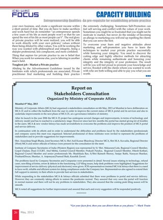 May, 201326
your own business, and create a significant income within
a short period of time. But you do have to make sacrifices
and work hard but do remember “an entrepreneur spends
a few years of his life as most people won’t so that he can
spend the rest of his life as most people can’t”. The real glory
of private practice will be soon realized, you will be able
to work directly with your own policies/ values without
them being diluted by other values, You will be working the
way you wanted with philosophical and integrity, being a
sharper professional, less complacent, and more confident.
Thing that aspires for private practice to me is belief that
When you work for someone else, you’re laboring in another
man’s field.
Toughest job - Market a Private practice
Abiding by the Advertisement Guidelines issued by the
Institutes with which professionals are associated, Private
practitioner find marketing and building their practice
the extremely challenging. Sometimes Self-Promotion can
feel self serving and conflict with the values of your work.
Sometimes you might be so frustrated that you might not be
motivate to market, but never do the mistake of becoming
an allergic to marketing you will end up repelling the clients
that you can serve the best.
To overcome your fears and negative attitudes about
marketing and self-promotion you have to learn the
techniques to market your private practice successfully
while honoring your integrity. You need to discover the
cutting edge and highly effective methods for attracting
clients while remaining authenticate and honoring your
integrity and the integrity of your profession. The result
will be you will feel proud to promote your knowledge and
service, flooded with the clients whom you wanted to work
with who are both willing and able to pay you what you are
worth.
cAPACITY BUILDING
Entrepreneurship Qualities -An pre-requisite for establishing private practice
Mumbai 6th
May, 2013
Ministry of Corporate Affairs (MCA) had organized a stakeholders consultation on 6th May, 2013 at Mumbai to have deliberation on
MCA 21 and to collect the feedback from the user in order to improve the current status of MCA portal and its services and also to
undertake improvements in the next phase of MCA 21, an e governance initiative of ministry.
After its launch in the year 2006 the MCA 21 project has undergone several changes and improvements, in terms of technology and
delivery model and has to reached to a satisfactory stage. However since last few months the portal has started giving lot of troubles
to the users. MCA & new vendor Infosys has made severalefforts to overcome the problems and improve the position of MCA portal
and service delivery.
In continuation with its efforts and in order to understand the difficulties and problems faced by the stakeholders (professionals
and company users) this meet was organized. Selected professional of three institutes were invited to represent the problems of
stakeholders and to provide suggestions for improvements.
Shri. Amardeep Singh Bhatia, Joint Secretary MCA, Shri Anil Kumar Bhardwaj, Director MCA, Shri M.A. Kuvadia, Regional Director
(West) MCA and senior officials of Infosys were present for the consultation for the meet.
Institute of Company Secretaries of India (Western Region) was represented by S/ Shri. Makarand Lele, Regional Council Member,
Gopal Chalam, Dean CCGRT, Atul Mehta, Central Council Member, Prakash Pandya, Regional Council Member, Hitesh Kothari,
Regional Council Member and senior professionals Ms. Shashikala Rao, S/Shri Ramesh Shenoy, Sanjay Rathi, Narayan Shankar,
PrashantDiwan, Shankar, A. Anjeneyan,Pramod Shah, Kaushik Zaveri.
The problems faced by Company Secretaries and Companies were presented in detail. Several issues relating to technology, refund
cases, non-filing of forms, errors & defects in the functioning, LLP filing issues, help desk problems were highlighted. Suggestions for
improvement of service delivery (physical and electronic) were given. ICSI representatives insisted MCA & Infosys that there is a need
to have swift, reliable and efficient system for doing compliances under the Company law. Representatives also agreed to extend their
full support to ministry in their efforts to provide best services to stakeholders.
While responding to the stakeholders MCA & Infosys officials admitted that there were problems in portal and service delivery.
However they are constantly taking efforts to restore the positionto normal. They assured that very soon the portal will function
in normal manner and there will not be any problems to stakeholders. They also assured that the coming peak filing season will be
smooth.
MCA noted all suggestions for further improvement and assured that each and every suggestion will be responded positively.
***********
Report on
Stakeholders Consultation
Organized by Ministry of Corporate Affairs
“Get your facts first, then you can distort them as you please.” - Mark Twain
 
