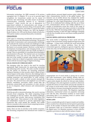 May, 201332
Information technology Act 2000 consisted of 94 sections
segregated into 13 chapters. IT is an act to provide legal
recognition for transactions carried out by means of
electronic data interchange and other means of electronic
communication, commonly referred to as “electronic
commerce”, which involve the use of alternatives to
paper-based methods of communication and storage of
information, to facilitate electronic filing of documents with
the Government agencies and further to amend the Indian
Penal Code, the Indian Evidence Act, 1872, the Bankers’
Books Evidence Act, 1891 and the Reserve Bank of India Act,
1934 and for matters connected therewith or incidental.
CHALLENGES
Cyber space is witnessing considerable advancement with
the rapid increase in the information technology. The growth
in the field of information and communication technology
(ICT) indicates the numerous trends and challenges in cyber
law.  It is always hard to determine or predict something in
the future in an accurate manner. However, on the basis of
development of jurisprudence and emerging trends, it can
be conjured that some broad cyber law trends are likely to
emerge. There is a possibility to consolidate the technological
advancements in the past. The internet users are increasing
tremendously every year and at the same time there is
also rise in the number of people using mobiles and smart
phones. Cyber law is likely to experience various emerging
trends with the increased usage of digital technology.
LEGAL ISSUES OF CYBER SECURITY
The emerging cyber law trend is the need for enacting
appropriate legal frameworks for preserving, promoting
and enhancing cyber security. The cyber security incidents
and the attacks on networks are increasing rampantly
leading to breaches of cyber security which is likely to have
serious impact on the nation. However, the challenge before
a lawmaker is not only to develop appropriate legal regimes
enabling protection and preservation of cyber security,
but also to instill a culture of cyber security amongst the
net users. The renewed focus and emphasis is to set forth
effective mandatory provisions which would help the
protection, preservation and promotion of cyber security
in use of computers, allied resources and communication
devices.
CLOUD COMPUTING LAW
With the growth in internet technology, the word is moving
towards cloud computing. The cloud computing brings
new challenges to the law makers. The distinct challenges
may include data security, data privacy, jurisdiction and
other legal issues. There pressure on the cyber legislators
and stakeholders would be to provide appropriate legal
framework that could benefit the industry and enable
effective remedies in the event of cloud computing incidents.
CHALLENGES IN MOBILE LAWS
Today, there are lots of activities in the mobile ecosystem.
The increasing competition has introduced new models of
mobile phones, personal digital assistors (pda), tablets and
other communication devices in the global market. The
intensive use of mobile devices has widened the mobile
ecosystem and the content generated is likely to pose new
challenges for cyber legal jurisprudence across the world.
There are no dedicated laws dealing with the use of these
new communication devices and mobile platforms in a
number of jurisdictions across the world as the usage of
mobile devices for input and output activities is increasing
day by day. With the increasing mobile crimes, there is an
increasing necessity to meet the legal challenges emerging
with the use of mobile devices and ensure mobile protection
and privacy.
SOCIAL MEDIA AND LEGAL PROBLEMS
The social media is beginning to have social and legal
impact in the recent times raising significant legal issues and
challenges.  A latest study indicates the social networking
sites responsible for various problems. Since the law
enforcement agencies, intelligence agencies target the social
media sites, they are the preferred repository of all data. The
inappropriate use of social media is giving rise to crimes
like cyber harassments, cyber stalking, identity theft etc.
The privacy in social media is going to be undermined to
a great extent despite the efforts by relevant stake holders.
The challenge to the cyber legislators would be to effectively
regulate the misuse of social media and provide remedies to
the victims of social media crimes. Social Media Litigations
are also likely to increase concerning the association or nexus
with the output of social media. The litigations regarding
defamation, matrimonial actions are popularly increasing
and with the data, information resident on social media
networking there is an emerging trend of various other
litigations in the coming years.
SPAM LAWS
There is considerable growth of spam in emails and mobiles.
Many countries have already become hot spots for generating
spam. As the number of internet and mobile users increase
the spammers make use of innovative methods to target
the digital users. It is therefore necessary to have effective
legislative provisions to deal with the menace of spam.
CYBER LAWS
Cyber Laws
“Do we not realize that self respect comes with self
reliance?” - Abdul Kalam
 