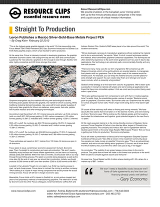 RESOURCEÊCLIPS
                                                                                         About ResourceClips.com
                                                                                         We provide investors in the Canadian junior mining sector
                                                                                         with up-to-the-minute articles about companies in the news
                  essentialÊresourceÊnews                                                and a quick source of critical investor information.




       Straight To Production
Levon Publishes a Mexico Silver-Gold-Base Metals Project PEA
~ By Greg Klein- February 22 2012

“This is the highest-grade graphite deposit in the world.” On that resounding note,      Advisor Gordon Chiu. Grafoid’s R&D takes place in four labs around the world. The
Focus Metals TSXV:FMS President/CEO Gary Economo introduces his Quebec Lac               locations are secret.
Knife flake graphite project, which is fast-tracked for 2013 production.
                                                                                         “We’ve developed a process to manufacture graphene without oxidizing the material
At the same time, Focus is intensely involved in developing graphene, the graphite       and to do so economically,” he reports. “Most, if not all, current techniques oxidize
derivative Economo claims “will change the way we live, work and communicate.”           the material, which diminishes graphene’s electrical capabilities. The techniques are
Lauded as the “new silicone,” graphene is thin enough to see through, flexible, fold-    often extremely expensive, to the point where graphene can’t be used in day-to-day
able, highly conductive and 200 times stronger than steel.                               applications. Our technology is an extremely safe, environmentally-friendly and very
                                                                                         low-cost process.

                                                                                         “There are many, many uses for our form of graphene. We’ve teamed up with
                                                                                         Rutgers University, which is the world authority on recycled plastics, to impregnate
                                                                                         their plastics with our graphene. One of the major uses of this material would be
                                                                                         infrastructure. For example, you can wrap this material around concrete pillars for
                                                                                         extra strength and support. You can create rebar that’s a lot stronger and would
                                                                                         never corrode, which is presently a big problem.”

                                                                                         Grafoid’s initial strategy is to find near-term uses for its graphene. “We’ve been quite
                                                                                         successful in mixing the material with plastic and we’re looking at applications like
                                                                                         these that have more immediate uptake. I think we could see the product being used
                                                                                         within a year’s time.

                                                                                         “We’re also getting requests from companies to work with them in medical applica-
                                                                                         tions,” he adds. Here, the possibilities evoke a sense of wonder. “Bacteria cannot
Graphene evangelists say the material will bring new technological marvels,              grow on graphene,” Economo notes. “But human cells can. Graphene has the ability
fomenting even greater demand for graphite, the market for which is soaring. While       to nurture and grow human cells. There’s major work being done in that sector right
traditional industrial demand escalates, new uses call for even greater supplies of      now.”
high-purity flake graphite for lithium-ion batteries, solar panels, fuel cells, pebble
bed nuclear reactors and other emerging technologies.                                    Of course all that visionary stuff relies on finding and mining minerals. “We have
                                                                                         about 265 new claims that we’ve taken on in the last few months, and we’re looking
According to last December’s 43-101 mineral resource estimate, Lac Knife contains        at others,” Economo says. “We’re picking out the highest grades and the locations
(with no cutoff) 637,250 tonnes grading 15.59% carbon measured, 4.33 million             best suited for infrastructure and logistics, good potential targets for the next five to
tonnes grading 15.68% C indicated and 3 million tonnes grading 15.58% C inferred.        10 years.”

With a 5% cutoff, the numbers are 604,735 tonnes grading 16.25% C measured,              All the newly acquired claims lie in the mining-friendly province of Quebec. Some
4.33 million tonnes grading 15.69% C indicated and 3 million tonnes grading              surround Timcal Graphite & Carbon’s Lac-des-Iles Mine, largest of Canada’s two
15.58% C inferred.                                                                       graphite producers. The company also holds a 50% earn-in agreement with the
                                                                                         Quebec government on the early-stage Kwyjibo REE-Copper Project. “But our focus
With a 10% cutoff, the numbers are 504,669 tonnes grading 17.95% C measured,             is getting Lac Knife into production,” Economo emphasizes.
4.03 million tonnes grading 16.24% C indicated and 2.86 million tonnes grading
15.92% C inferred.                                                                       Focus will make a presentation at Vancouver’s free-registration Graphite Express-
                                                                                         Conference February 23. “Very little is known in the investment community about
These estimates are based on 8,611 metres from 105 holes. All zones are open in          how people can make money on graphite,” Economo says. “This is an extraordinary
all directions.                                                                          material, and we’re not even talking about graphene. Of course, we all know about
                                                                                         the lithium battery story, but there’ll be other uses just as big, if not bigger.”
Focus plans to issue a preliminary economic assessment by April, Economo
says. Then it’s straight to construction and open-pit production. “We won’t need a       He concludes, “The viability of any project always comes down to the cost to
feasibility study because we’ll have offtake agreements, and we have our financing       produce. The grade that we have will make us the lowest-cost producer in the world.
already pretty well defined. Within the next six months, we should be well on our way    We’ll be able to compete against anyone and everyone.”
through the permitting process. The plant is currently being designed, as well as the




                                                                                            “
mine plan. By the end of next year, we should be in production. Initially, we should     At press time, Focus Metals had 84.6 million shares trading at $1.03 a share for a
produce 20,000 tonnes at 98% and then another 3,000 to 5,000 tonnes at 99.99%.”          market cap of $87.1 million.

Located in the Labrador Trough iron ore region, Lac Knife has nearby access to
road, rail and cheap power. Focus plans to contract the mining to another company.                               We won’t need a feasibility study because we’ll
“We’re talking to a couple of major mining companies that would provide the actual
mining services. Focus will still be in charge,” Economo says.
                                                                                                                    have off-take agreements and we have our
                                                                                                                           financing already pretty well defined
Meanwhile, Focus holds a 40% interest in Grafoid Inc, a joint venture created last
year to find proprietary methods of manufacturing graphene. The other 60% is held
by Economo and two other Focus colleagues, Chairman/Director Jeffrey York and
                                                                                                                                        – Gary Economo

www.resourceclips.com		 publisher: Andrea Butterworth abutterworth@resourceclips.com - 778.432.0593
				                    editor: Kevin Michael Grace kgrace@resourceclips.com - 250.483.3753
				sales: sales@resourceclips.com
 