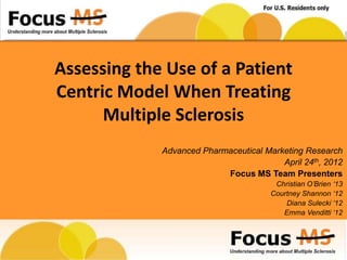Assessing the Use of a Patient
Centric Model When Treating
      Multiple Sclerosis
             Advanced Pharmaceutical Marketing Research
                                         April 24th, 2012
                           Focus MS Team Presenters
                                        Christian O‟Brien „13
                                       Courtney Shannon „12
                                           Diana Sulecki „12
                                          Emma Venditti „12
 