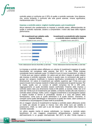 20 gennaio 2014

controllo estero si confronta con il 20% di quelle a controllo nazionale. Una distanza,
che, anche limitando il confronto alle sole grandi aziende, rimane significativa,
mantenendosi oltre i 10 punti.
Imprese a controllo estero: migliori risultati grazie a più investimenti
Alcuni elementi che caratterizzano le imprese a controllo estero, differenziandole da
quelle a controllo nazionale, aiutano a comprendere i motivi alla base della migliore
performance.
Gli investimenti per addetto nelle
imprese italiane

Investimenti e produttività nelle imprese
a controllo estero residenti in Italia

(migliaia di euro; anno 2011)

(migliaia di euro; anno 2011)
160

18

140

16

120

Imprese residenti (250 addetti e oltre)

14
12

100

Imprese residenti a controllo estero

10

80

8

60

Imprese residenti (50-249 addetti)

6

40

4

Farmaceutica

Alimentare

Chimica

Fonte: elaborazione Servizio Studi BNL su dati Istat

VA per addetto (sc. sn.)

Altri mezzi di trasporto

14

Macchinari

12

Elettronica

10

App. elettriche

8

Commercio e rip. auto

6

Tessile

4

Autoveicoli

2

Abbigliamento e pelle

0

Mobili

Imprese residenti (0-9 addetti)

0

Legno

Imprese residenti (10-19 addetti)

2

0

Alloggio e ristorazione

20

Imprese residenti (20-49 addetti)

Investimenti per addetto (sc. ds.)

Fonte: elaborazione Servizio Studi BNL su dati Istat

Le imprese a controllo estero effettuano un volume di investimenti maggiore di quello
riscontrabile nel complesso delle aziende. Nel 2011, le oltre 13mila imprese
considerate hanno realizzato quasi 14 miliardi di euro di nuovi investimenti, si tratta di
11,4mila euro per ciascun addetto. Un valore pari ad oltre il doppio di quello relativo
alle imprese a controllo nazionale. Anche in questo caso, le conclusioni alle quali si
giunge non vengono modificate in maniera significativa considerando le differenze
dimensionali. Un valore di investimenti per addetto superiore agli 11mila euro può
essere trovato tra le imprese residenti in Italia solo considerando le grandi imprese. Per
le medie, quelle con un numero di addetti compreso tra 50 e 249 unità,
raggruppamento al quale dovrebbe essere confrontato l’insieme delle imprese a
controllo estero data una dimensione media di 88 addetti, si scende, infatti, ben al di
sotto dei 10mila euro di investimento per addetto. Limitando l’analisi alle sole imprese a
controllo estero emerge, inoltre, come i maggiori investimenti si accompagnino spesso
a migliori risultati in termini di produttività. Questo è il caso del settore della
farmaceutica, come pure di quello alimentare e di quello chimico. Viceversa, in
comparti come quello dell’alloggio e ristorazione e quello dei mobili, valori contenuti di
investimenti si accompagnano a bassi livelli di produttività.
Ad un maggior volume di investimenti le imprese a controllo estero affiancano anche
un livello più elevato di spesa in ricerca. Con oltre 2mila euro per addetto si
posizionano, infatti, su valori pari a più del doppio di quelli relativi alle imprese a
controllo nazionale.
Un ultimo aspetto merita di essere sottolineato. Le imprese a controllo estero
beneficiano di una maggiore propensione all’esportazione, risultato anche
dell’inserimento in un gruppo internazionale. Nel 2011, le oltre 13mila imprese a

6

 