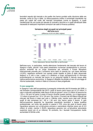 4 febbraio 2014

lavoratori espulsi dal mercato e da quelle che hanno puntato sulla riduzione delle ore
lavorate, come la Cig in Italia. La disoccupazione inoltre è aumentata soprattutto nei
paesi più colpiti dal crollo del mercato immobiliare (come la Spagna), in quelli
caratterizzati da una quota più elevata di contratti a termine e in quelli penalizzati dalla
necessità di realizzare importanti correzioni dei saldi di finanza pubblica.
Variazione degli occupati nei principali paesi
dell’area euro
(differenza III 2013-III 2008; migliaia)
2.000

1.695

1.000
0
-217
-1.000

-1.088

-954

Italia

Grecia

-162

Irlanda

Francia

-642

-2.000
-3.000
-4.000

-3.523
Spagna

Portogallo

Germania

Fonte: elaborazioni Servizio Studi BNL su dati Eurostat

Nell’area euro, in particolare, merita attenzione l’andamento del mercato del lavoro di
Spagna e Italia, perché i due paesi presentano numerose caratteristiche in comune:
escono entrambi da un lunga recessione per entrambi il Fondo Monetario
Internazionale prevede per il prossimo anno tassi di crescita tra i più bassi dell’area
(+0,6%); registrano entrambi uno spread simile rispetto al titolo di stato decennale
tedesco e in tutti e due i paesi si è dibattuto a lungo sull’opportunità di riformare
profondamente un mercato del lavoro la cui presunta rigidità è ritenuta causa della
cattiva performance economica. In Spagna il dibattito ha portato al varo di una legge di
riforma sostanziale, mentre in Italia si è ancora in fase progettuale.
Il caso spagnolo
In Spagna il calo dell’occupazione è proseguito ininterrotto dal III trimestre del 2008, e
nel trimestre corrispondente del 2013 i posti di lavoro persi erano più di 3,5 milioni. Il
calo è maturato soprattutto nelle fasce di età più giovani: circa 2,2 milioni di persone tra
i 25 e i 39 anni ha perso il posto di lavoro durante questo periodo, cui si aggiungono
1,2 milioni di giovani tra i 15 e i 24 anni. Per contro, il numero dei 40-59enni espulsi dal
mercato del lavoro è stato pari solo a 138mila unità, mentre sono stati solo 34mila
quelli di età compresa tra i 60 e i 64 anni che hanno perso il lavoro. Il calo
dell’occupazione spagnola ha riguardato soprattutto lavoratori a bassa qualifica
professionale: nel corso del periodo in esame il 72% circa dei posti di lavoro persi
riguardava persone con un’istruzione primaria o secondaria inferiore (poco più di 2,5
milioni di unità), mentre il 29,6% riguardava persone con un’istruzione secondaria
superiore (poco più di un milione). Al contrario, tra i laureati l’occupazione risulta
aumentata di 52mila unità.

4

 