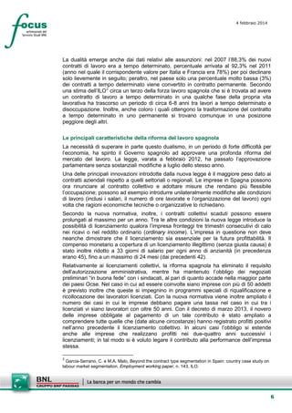 4 febbraio 2014

La dualità emerge anche dai dati relativi alle assunzioni: nel 2007 l’88,3% dei nuovi
contratti di lavoro era a tempo determinato, percentuale arrivata al 92,3% nel 2011
(anno nel quale il corrispondente valore per Italia e Francia era 78%) per poi declinare
solo lievemente in seguito; peraltro, nel paese solo una percentuale molto bassa (3%)
dei contratti a tempo determinato viene convertito in contratto permanente. Secondo
una stima dell’ILO 2 circa un terzo della forza lavoro spagnola che si è trovata ad avere
un contratto di lavoro a tempo determinato in una qualche fase della propria vita
lavorativa ha trascorso un periodo di circa 6-8 anni tra lavori a tempo determinato e
disoccupazione. Inoltre, anche coloro i quali ottengono la trasformazione del contratto
a tempo determinato in uno permanente si trovano comunque in una posizione
peggiore degli altri.
Le principali caratteristiche della riforma del lavoro spagnola
La necessità di superare in parte questo dualismo, in un periodo di forte difficoltà per
l’economia, ha spinto il Governo spagnolo ad approvare una profonda riforma del
mercato del lavoro. La legge, varata a febbraio 2012, ha passato l’approvazione
parlamentare senza sostanziali modifiche a luglio dello stesso anno.
Una delle principali innovazioni introdotte dalla nuova legge è il maggiore peso dato ai
contratti aziendali rispetto a quelli settoriali o regionali. Le imprese in Spagna possono
ora rinunciare al contratto collettivo e adottare misure che rendano più flessibile
l’occupazione; possono ad esempio introdurre unilateralmente modifiche alle condizioni
di lavoro (inclusi i salari, il numero di ore lavorate e l’organizzazione del lavoro) ogni
volta che ragioni economiche tecniche o organizzative lo richiedano.
Secondo la nuova normativa, inoltre, i contratti collettivi scaduti possono essere
prolungati al massimo per un anno. Tra le altre condizioni la nuova legge introduce la
possibilità di licenziamento qualora l’impresa fronteggi tre trimestri consecutivi di calo
nei ricavi o nel reddito ordinario (ordinary income). L’impresa in questione non deve
neanche dimostrare che il licenziamento sia essenziale per la futura profittabilità. Il
compenso monetario a copertura di un licenziamento illegittimo (senza giusta causa) è
stato inoltre ridotto a 33 giorni di salario per ogni anno di anzianità (in precedenza
erano 45), fino a un massimo di 24 mesi (dai precedenti 42).
Relativamente ai licenziamenti collettivi, la riforma spagnola ha eliminato il requisito
dell’autorizzazione amministrativa, mentre ha mantenuto l’obbligo dei negoziati
preliminari “in buona fede” con i sindacati, al pari di quanto accade nella maggior parte
dei paesi Ocse. Nel caso in cui ad essere coinvolte siano imprese con più di 50 addetti
è previsto inoltre che queste si impegnino in programmi speciali di riqualificazione e
ricollocazione dei lavoratori licenziati. Con la nuova normativa viene inoltre ampliato il
numero dei casi in cui le imprese debbano pagare una tassa nel caso in cui tra i
licenziati vi siano lavoratori con oltre 50 anni. Con il decreto di marzo 2013, il novero
delle imprese obbligate al pagamento di un tale contributo è stato ampliato a
comprendere tutte quelle che (date alcune circostanze) hanno registrato profitti positivi
nell’anno precedente il licenziamento collettivo. In alcuni casi l’obbligo si estende
anche alle imprese che realizzano profitti nei due-quattro anni successivi i
licenziamenti; in tal modo si è voluto legare il contributo alla performance dell’impresa
stessa.
2

Garcia-Serrano, C. e M.A. Malo, Beyond the contract type segmentation in Spain: country case study on
labour market segmentation, Employment working paper, n. 143, ILO.

6

 