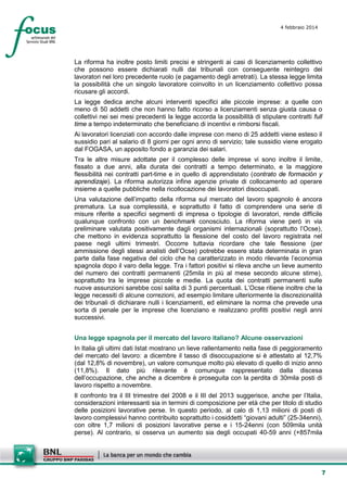4 febbraio 2014

La riforma ha inoltre posto limiti precisi e stringenti ai casi di licenziamento collettivo
che possono essere dichiarati nulli dai tribunali con conseguente reintegro dei
lavoratori nel loro precedente ruolo (e pagamento degli arretrati). La stessa legge limita
la possibilità che un singolo lavoratore coinvolto in un licenziamento collettivo possa
ricusare gli accordi.
La legge dedica anche alcuni interventi specifici alle piccole imprese: a quelle con
meno di 50 addetti che non hanno fatto ricorso a licenziamenti senza giusta causa o
collettivi nei sei mesi precedenti la legge accorda la possibilità di stipulare contratti full
time a tempo indeterminato che beneficiano di incentivi e rimborsi fiscali.
Ai lavoratori licenziati con accordo dalle imprese con meno di 25 addetti viene esteso il
sussidio pari al salario di 8 giorni per ogni anno di servizio; tale sussidio viene erogato
dal FOGASA, un apposito fondo a garanzia dei salari.
Tra le altre misure adottate per il complesso delle imprese vi sono inoltre il limite,
fissato a due anni, alla durata dei contratti a tempo determinato, e la maggiore
flessibilità nei contratti part-time e in quello di apprendistato (contrato de formación y
aprendizaje). La riforma autorizza infine agenzie private di collocamento ad operare
insieme a quelle pubbliche nella ricollocazione dei lavoratori disoccupati.
Una valutazione dell’impatto della riforma sul mercato del lavoro spagnolo è ancora
prematura. La sua complessità, e soprattutto il fatto di comprendere una serie di
misure riferite a specifici segmenti di impresa o tipologie di lavoratori, rende difficile
qualunque confronto con un benchmark conosciuto. La riforma viene però in via
preliminare valutata positivamente dagli organismi internazionali (soprattutto l’Ocse),
che mettono in evidenza soprattutto la flessione del costo del lavoro registrata nel
paese negli ultimi trimestri. Occorre tuttavia ricordare che tale flessione (per
ammissione degli stessi analisti dell’Ocse) potrebbe essere stata determinata in gran
parte dalla fase negativa del ciclo che ha caratterizzato in modo rilevante l’economia
spagnola dopo il varo della legge. Tra i fattori positivi si rileva anche un lieve aumento
del numero dei contratti permanenti (25mila in più al mese secondo alcune stime),
soprattutto tra le imprese piccole e medie. La quota dei contratti permanenti sulle
nuove assunzioni sarebbe così salita di 3 punti percentuali. L’Ocse ritiene inoltre che la
legge necessiti di alcune correzioni, ad esempio limitare ulteriormente la discrezionalità
dei tribunali di dichiarare nulli i licenziamenti, ed eliminare la norma che prevede una
sorta di penale per le imprese che licenziano e realizzano profitti positivi negli anni
successivi.
Una legge spagnola per il mercato del lavoro italiano? Alcune osservazioni
In Italia gli ultimi dati Istat mostrano un lieve rallentamento nella fase di peggioramento
del mercato del lavoro: a dicembre il tasso di disoccupazione si è attestato al 12,7%
(dal 12,8% di novembre), un valore comunque molto più elevato di quello di inizio anno
(11,8%). Il dato più rilevante è comunque rappresentato dalla discesa
dell’occupazione, che anche a dicembre è proseguita con la perdita di 30mila posti di
lavoro rispetto a novembre.
Il confronto tra il III trimestre del 2008 e il III del 2013 suggerisce, anche per l’Italia,
considerazioni interessanti sia in termini di composizione per età che per titolo di studio
delle posizioni lavorative perse. In questo periodo, al calo di 1,13 milioni di posti di
lavoro complessivi hanno contribuito soprattutto i cosiddetti “giovani adulti” (25-34enni),
con oltre 1,7 milioni di posizioni lavorative perse e i 15-24enni (con 509mila unità
perse). Al contrario, si osserva un aumento sia degli occupati 40-59 anni (+857mila

7

 