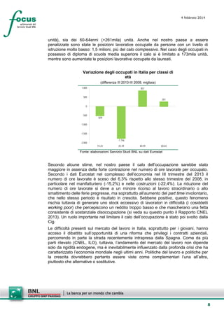 4 febbraio 2014

unità), sia dei 60-64enni (+261mila) unità. Anche nel nostro paese a essere
penalizzate sono state le posizioni lavorative occupate da persone con un livello di
istruzione molto basso: 1,5 milioni, più del calo complessivo. Nel caso degli occupati in
possesso di diploma di scuola media superiore il calo si è limitato a 173mila unità,
mentre sono aumentate le posizioni lavorative occupate da laureati.
Variazione degli occupati in Italia per classi di
età
(differenza III 2013-III 2008; migliaia)
1.000

857

500

261

0
-500

-509

-1.000
-1.500
-2.000

-1.746
15-24

25-39

40-59

60-64

Fonte: elaborazioni Servizio Studi BNL su dati Eurostat

Secondo alcune stime, nel nostro paese il calo dell’occupazione sarebbe stato
maggiore in assenza della forte contrazione nel numero di ore lavorate per occupato.
Secondo i dati Eurostat nel complesso dell’economia nel III trimestre del 2013 il
numero di ore lavorate è sceso del 6,3% rispetto allo stesso trimestre del 2008, in
particolare nel manifatturiero (-15,2%) e nelle costruzioni (-22,4%). La riduzione del
numero di ore lavorate si deve a un minore ricorso al lavoro straordinario o allo
smaltimento delle ferie pregresse, ma soprattutto all’aumento del part time involontario,
che nello stesso periodo è risultato in crescita. Sebbene positivo, questo fenomeno
rischia tuttavia di generare uno stock eccessivo di lavoratori in difficoltà (i cosiddetti
working poor) che percepiscono un reddito troppo basso e che mascherano una fetta
consistente di sostanziale disoccupazione (si veda su questo punto il Rapporto CNEL
2013). Un ruolo importante nel limitare il calo dell’occupazione è stato poi svolto dalla
Cig.
Le difficoltà presenti sul mercato del lavoro in Italia, soprattutto per i giovani, hanno
acceso il dibattito sull’opportunità di una riforma che privilegi i contratti aziendali,
percorrendo in parte la strada recentemente intrapresa dalla Spagna. Come da più
parti rilevato (CNEL, ILO), tuttavia, l’andamento del mercato del lavoro non dipende
solo da rigidità endogene, ma è inevitabilmente influenzato dalla profonda crisi che ha
caratterizzato l’economia mondiale negli ultimi anni. Politiche del lavoro e politiche per
la crescita dovrebbero pertanto essere viste come complementari l’una all’altra,
piuttosto che alternative o sostitutive.

8

 