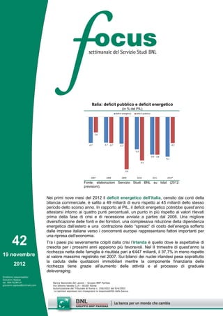 Italia: deficit pubblico e deficit energetico
                                                                                                 (in % del PIL)
                                                                                          deficit energetico    deficit pubblico




                                                                       -1,6



                                                                -2,7          -2,7 -2,7       -2,7                                                    -2,7

                                                                                                               -3,3

                                                                                                                                   -3,9 -3,9
                                                                                                                                               -4,1
                                                                                                                      -4,5


                                                                                                     -5,4


                                                                  2007          2008            2009             2010                2011       2012*

                                                           Fonte: elaborazioni Servizio Studi BNL su Istat (2012:
                                                           previsioni).


                              Nei primi nove mesi del 2012 il deficit energetico dell’Italia, censito dai conti della
                              bilancia commerciale, è salito a 49 miliardi di euro rispetto ai 45 miliardi dello stesso
                              periodo dello scorso anno. In rapporto al PIL, il deficit energetico potrebbe quest’anno
                              attestarsi intorno ai quattro punti percentuali, un punto in più rispetto ai valori rilevati
                              prima della fase di crisi e di recessione avviata a partire dal 2008. Una migliore
                              diversificazione delle fonti e dei fornitori, una complessiva riduzione della dipendenza
                              energetica dall’estero e una contrazione dello “spread” di costo dell’energia sofferto
                              dalle imprese italiane verso i concorrenti europei rappresentano fattori importanti per
                              una ripresa dell’economia.
       42                     Tra i paesi più severamente colpiti dalla crisi l’Irlanda è quello dove le aspettative di
                              crescita per i prossimi anni appaiono più favorevoli. Nel II trimestre di quest’anno la
                              ricchezza netta delle famiglie è risultata pari a €447 miliardi, il 37,7% in meno rispetto
19 novembre                   al valore massimo registrato nel 2007. Sui bilanci dei nuclei irlandesi pesa soprattutto
                              la caduta delle quotazioni immobiliari mentre la componente finanziaria della
        2012                  ricchezza tiene grazie all’aumento delle attività e al processo di graduale
                              deleveraging.
Direttore responsabile:
Giovanni Ajassa
tel. 0647028414                  Banca Nazionale del Lavoro – Gruppo BNP Paribas
giovanni.ajassa@bnlmail.com      Via Vittorio Veneto 119 - 00187 Roma
                                 Autorizzazione del Tribunale di Roma n. 159/2002 del 9/4/2002
                                  Le opinioni espresse non impegnano la responsabilità della banca.
 