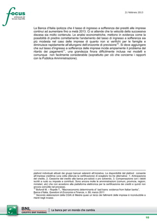 21 febbraio 2013
                                                                                           setesettembresette
                                                                                           SettsettembreAgost
                                                                                           o 2008


La Banca d’Italia ipotizza che il tasso di ingresso a sofferenza dei prestiti alle imprese
continui ad aumentare fino a metà 2013. Ci si attende che la velocità della successiva
discesa sia molto contenuta. Le analisi econometriche, mettono in evidenza come la
possibilità di predire correttamente l’andamento del tasso di ingresso a sofferenza sia
più modesta nel caso delle imprese di quanto non si verifichi per le famiglie e
diminuisce rapidamente all’allungarsi dell’orizzonte di previsione 10. Si deve aggiungere
che sul tasso d’ingresso a sofferenza delle imprese incide ampiamente il problema del
ritardo dei pagamenti11, una grandezza finora difficilmente inclusa nei modelli e
comunque non facilmente considerabile (soprattutto per ciò che concerne i rapporti
con la Pubblica Amministrazione).




plafond individuali attivati dai gruppi bancari aderenti all’iniziativa. La disponibilità del plafond consente
all’impresa creditrice (una volta ottenuta la certificazione) di scegliere tra tre alternative: 1. Anticipazione
del credito, 2. Cessione del credito alla banca pro-soluto o pro solvendo, 3. Compensazione con i debiti
iscritti a ruolo su imposte e contributi. Sono ancora molte le amministrazioni (comuni, provincie, regioni,
ministeri, etc) che non accedono alla piattaforma elettronica per la certificazione dei crediti e quindi non
ancora coinvolte nel processo.
10
   Bofondi M. – Ropele T., “Macroeconomic determinants of bad loans: evidence from Italian banks”,
Banca d’Italia, Questioni di Economia e Finanza, n. 89, marzo 2011
11
   Secondo elaborazioni della CGIA di Mestre quasi un terzo dei fallimenti delle imprese è riconducibile a
ritardi negli incassi.




                                                                                                               10
 