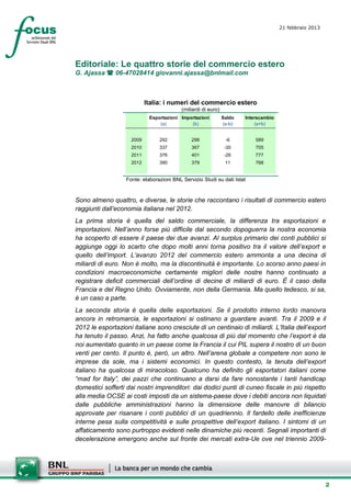 21 febbraio 2013
                                                                                       setesettembresette
                                                                                       SettsettembreAgost
                                                                                       o 2008



Editoriale: Le quattro storie del commercio estero
G. Ajassa  06-47028414 giovanni.ajassa@bnlmail.com



                            Italia: i numeri del commercio estero
                                           (miliardi di euro)
                             Esportazioni Importazioni          Saldo   Interscambio
                                 (a)          (b)               (a-b)        (a+b)


                     2009        292           298               -6         589
                     2010        337           367               -30        705
                     2011        376           401               -26        777
                     2012        390           379               11         768


                   Fonte: elaborazioni BNL Servizio Studi su dati Istat


Sono almeno quattro, e diverse, le storie che raccontano i risultati di commercio estero
raggiunti dall’economia italiana nel 2012.
La prima storia è quella del saldo commerciale, la differenza tra esportazioni e
importazioni. Nell’anno forse più difficile dal secondo dopoguerra la nostra economia
ha scoperto di essere il paese dei due avanzi. Al surplus primario dei conti pubblici si
aggiunge oggi lo scarto che dopo molti anni torna positivo tra il valore dell’export e
quello dell’import. L’avanzo 2012 del commercio estero ammonta a una decina di
miliardi di euro. Non è molto, ma la discontinuità è importante. Lo scorso anno paesi in
condizioni macroeconomiche certamente migliori delle nostre hanno continuato a
registrare deficit commerciali dell’ordine di decine di miliardi di euro. È il caso della
Francia e del Regno Unito. Ovviamente, non della Germania. Ma quello tedesco, si sa,
è un caso a parte.
La seconda storia è quella delle esportazioni. Se il prodotto interno lordo manovra
ancora in retromarcia, le esportazioni si ostinano a guardare avanti. Tra il 2009 e il
2012 le esportazioni italiane sono cresciute di un centinaio di miliardi. L’Italia dell’export
ha tenuto il passo. Anzi, ha fatto anche qualcosa di più dal momento che l’export è da
noi aumentato quanto in un paese come la Francia il cui PIL supera il nostro di un buon
venti per cento. Il punto è, però, un altro. Nell’arena globale a competere non sono le
imprese da sole, ma i sistemi economici. In questo contesto, la tenuta dell’export
italiano ha qualcosa di miracoloso. Qualcuno ha definito gli esportatori italiani come
“mad for Italy”, dei pazzi che continuano a darsi da fare nonostante i tanti handicap
domestici sofferti dai nostri imprenditori: dai dodici punti di cuneo fiscale in più rispetto
alla media OCSE ai costi imposti da un sistema-paese dove i debiti ancora non liquidati
dalle pubbliche amministrazioni hanno la dimensione delle manovre di bilancio
approvate per risanare i conti pubblici di un quadriennio. Il fardello delle inefficienze
interne pesa sulla competitività e sulle prospettive dell’export italiano. I sintomi di un
affaticamento sono purtroppo evidenti nelle dinamiche più recenti. Segnali importanti di
decelerazione emergono anche sul fronte dei mercati extra-Ue ove nel triennio 2009-




                                                                                                        2
 