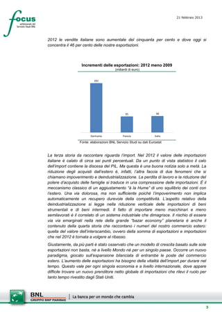 21 febbraio 2013
                                                                             setesettembresette
                                                                             SettsettembreAgost
                                                                             o 2008


2012 le vendite italiane sono aumentate del cinquanta per cento e dove oggi si
concentra il 46 per cento delle nostre esportazioni.



                   Incrementi delle esportazioni: 2012 meno 2009
                                         (miliardi di euro)


                           292




                                                 95                  98




                         Germania              Francia              Italia

                  Fonte: elaborazioni BNL Servizio Studi su dati Eurostat


La terza storia da raccontare riguarda l’import. Nel 2012 il valore delle importazioni
italiane è calato di circa sei punti percentuali. Da un punto di vista statistico il calo
dell’import contiene la discesa del PIL. Ma questa è una buona notizia solo a metà. La
riduzione degli acquisti dall’estero è, infatti, l’altra faccia di due fenomeni che si
chiamano impoverimento e deindustrializzazione. La perdita di lavoro e la riduzione del
potere d’acquisto delle famiglie si traduce in una compressione delle importazioni. È il
meccanismo classico di un aggiustamento “à la Hume” di uno squilibrio dei conti con
l’estero. Una via dolorosa, ma non sufficiente poiché l’impoverimento non implica
automaticamente un recupero durevole della competitività. L’aspetto relativo della
deindustrializzazione si legge nella riduzione verticale delle importazioni di beni
strumentali e di beni intermedi. Il fatto di importare meno macchinari e meno
semilavorati è il correlato di un sistema industriale che dimagrisce. Il rischio di essere
via via emarginati nella rete della grande “bazar economy” planetaria è anche il
contenuto della quarta storia che raccontano i numeri del nostro commercio estero:
quella del valore dell’interscambio, ovvero della somma di esportazioni e importazioni
che nel 2012 è tornata a volgere al ribasso.
Giustamente, da più parti è stato osservato che un modello di crescita basato sulle sole
esportazioni non basta, né a livello Mondo né per un singolo paese. Occorre un nuovo
paradigma, giocato sull’espansione bilanciata di entrambe le poste del commercio
estero. L’aumento delle esportazioni ha bisogno della vitalità dell’import per durare nel
tempo. Questo vale per ogni singola economia e a livello internazionale, dove appare
difficile trovare un nuovo prenditore netto globale di importazioni che rilevi il ruolo per
tanto tempo rivestito dagli Stati Uniti.




                                                                                              3
 