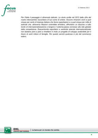21 febbraio 2013
                                                                         setesettembresette
                                                                         SettsettembreAgost
                                                                         o 2008


Per l’Italia il passaggio è oltremodo delicato. Le storie scritte nel 2012 dalle cifre del
nostro interscambio raccontano di luci come di ombre. Occorre rimanere vicini a quel
cinque per cento di imprese italiane che fanno esportazioni e a quel cinque per mille di
aziende che, attraverso filiazioni controllate all’estero, affrontano un discorso a tutto
tondo di internazionalizzazione e tengono il sistema-paese connesso alla rete globale
della competizione. Duecentomila esportatori e ventimila aziende internazionalizzate
non bastano però a però a rimettere in moto un progetto di sviluppo sostenibile per il
futuro di venti milioni di famiglie. Per questo servirà qualcosa in più del commercio
estero.




                                                                                          4
 