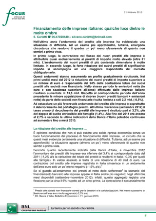 21 febbraio 2013
                                                                                          setesettembresette
                                                                                          SettsettembreAgost
                                                                                          o 2008



Finanziamento delle imprese italiane: qualche luce dietro le
molte ombre
S. Carletti  06-47028440 – silvano.carletti@bnlmail.com
Nell’ultimo anno l’andamento del credito alle imprese ha evidenziato una
situazione di difficoltà. Ad un esame più approfondito, tuttavia, emergono
circostanze che rendono il quadro un po’ meno sfavorevole di quanto non
sembri a prima vista.
In primo luogo, la contrazione nel flusso dei nuovi prestiti alle imprese è
attribuibile quasi esclusivamente ai prestiti di importo molto elevato (oltre €1
mln). L’arretramento dei nuovi prestiti di più contenuta dimensione è molto
limitato. In secondo luogo, la forte riduzione dei nuovi prestiti di significativo
importo si accompagna ad una maggiore disponibilità del mercato
obbligazionario.
Questi andamenti stanno assumendo un profilo gradualmente strutturale. Nei
primi undici mesi del 2012 la riduzione dei nuovi prestiti di importo superiore a
un milione di euro è responsabile del 94% della contrazione totale dei nuovi
prestiti alle società non finanziarie. Nello stesso periodo le emissioni nette (in
euro e con scadenza superiore all’anno) effettuate dalle imprese italiane
risultano aumentate di 13,8 mld. Rispetto al corrispondente periodo dell’anno
precedente la minore acquisizione di risorse (nuovi prestiti bancari + emissioni
nette) da parte delle società non finanziarie risulta limitata a soli 2,2 mld. (-0,5%).
Ad ostacolare un più favorevole andamento del credito alle imprese è soprattutto
il deterioramento del portafoglio prestiti. All’ultima rilevazione (settembre 2012) il
tasso annuo di decadimento dei prestiti alle imprese è risultato pari al 3,3%, più
del doppio di quello attribuibile alle famiglie (1,4%). Alla fine del 2011 era ancora
al 2,7% e secondo le ultime indicazioni della Banca d’Italia potrebbe continuare
ad aumentare fino a metà 2013.

La riduzione del credito alle imprese …
È opinione condivisa che non ci può essere una solida ripresa economica senza un
buon funzionamento del processo di finanziamento delle imprese, un circuito che in
questi mesi evidenzia certamente una situazione di difficoltà. Tuttavia, ad un esame più
approfondito, la situazione appare (almeno un po’) meno sfavorevole di quanto non
sembri a prima vista.
Secondo quanto recentemente indicato dalla Banca d’Italia, a novembre 2012
l’ammontare dei prestiti alle imprese era inferiore del 3,4% al corrispondente dato del
2011 (-1,2% a/a la variazione del totale dei prestiti a residenti in Italia, -0,3% per quelli
alle famiglie). In valore assoluto si tratta di una riduzione di 40 mld di euro. La
contrazione del credito alle imprese registrata in Italia s’inserisce in un andamento
dell’area euro solo un po’ meno negativo (-1,9% a/a).1
Se si guarda all’andamento dei prestiti al netto delle sofferenze2 lo scenario del
finanziamento bancario alle imprese appare in Italia anche più negativo: negli ultimi tre
mesi disponibili (settembre–novembre 2012), infatti, questo aggregato registra una
flessione pari a circa il 6% rispetto ad un anno prima. La contrazione è sostanzialmente

1
  Prestiti alle società non finanziarie corretti per le cessioni e le cartolarizzazioni. Nel mese successivo la
flessione nell’area euro risulta aggravata (-2,3% a/a)
2
  Cfr. Banca d’Italia, Bollettino Economico n. 71, gennaio 2013.




                                                                                                              5
 