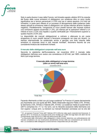 21 febbraio 2013
                                                                                        setesettembresette
                                                                                        SettsettembreAgost
                                                                                        o 2008


Solo in parte diverso il caso della Francia: nel trimestre agosto–ottobre 2012 la crescita
del flusso delle nuove emissioni di obbligazioni con scadenza oltre un anno risulta
significativa sia in termini percentuali (+110% a/a) sia in valore assoluto (+9,1mld nel
trimestre), in parte però riflesso di un processo di allungamento delle scadenze (nello
stesso periodo le emissione nette di obbligazioni con durata inferiore all’anno risultano
negative). Parallelamente, l’erogazione di nuovi prestiti bancari alle imprese subisce
una correzione appena accennata (-1,3%), più intensa per le operazioni inferiori a un
milione di euro (-3,3% a/a) rispetto a quanto verificabile per i finanziamenti superiori a
questo importo (-0,5% a/a).
La disponibilità dei mercati obbligazionari a colmare o attenuare la più cauta
erogazione di nuovi prestiti bancari è fenomeno proseguito nei mesi più recenti. La
stampa internazionale ha evidenziato anche a gennaio una forte crescita delle
emissioni di corporate bond in tutti mercati mondiali3, fenomeno favorito da una
consistente limatura dei rendimenti richiesti.

Il mercato delle obbligazioni corporate nell’area euro
Secondo le statistiche dell’Eurosistema, nel novembre 2012 il mercato delle
obbligazioni dell’area euro aveva una consistenza di 821mld, per l’88% costituito da
titoli a più lungo termine.

                       Il mercato delle obbligazioni a lungo termine
                               (oltre un anno) nell’area euro
                                                       (novembre 2012)

                                         Altri paesi               Germania
                                         eurozona                    12%
                                            13%

                            Austria
                             7%



                           Olanda
                             9%




                                    Italia                                    Francia
                                    13%                                        46%


                     Fonte: Bce


Facendo riferimento ai titoli con più lunga scadenza4 la Francia è il paese decisamente
più importante con una quota del 46%. Molto distanziate seguono l’Italia (13%, 97mld),
la Germania (12%, 87mld) e l’Olanda (8%, 61mld). La scadenza media di questi titoli è
(2011) compresa tra i 7,1 e i 9,2 anni, con la rilevante eccezione della Germania ove
non supera i cinque anni. Le tensioni sui mercati finanziari connesse con la crisi del
3
   Cfr. ad esempio Financial Times dell’1 febbraio 2013 (Ultra-low rates spark corporate bond bonanza). A
gennaio 2013 le emissioni di corporate bonds sono risultate pari a $58 mld negli Stati Uniti ($34 mld nel
corrispondente mese del 2012) e a $49 mld nell’eurozona ($41,5 mld).
4
   La lacunosità delle informazioni sulle obbligazioni a breve termine determina una sottovalutazione del
mercato complessivo ed una ricostruzione parzialmente erronea della sua composizione per durata dei
titoli. La consistenza delle obbligazioni a breve termine è disponibile solo per otto paesi.




                                                                                                         7
 